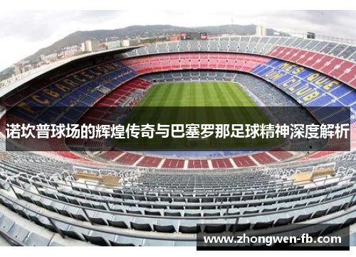诺坎普球场的辉煌传奇与巴塞罗那足球精神深度解析
