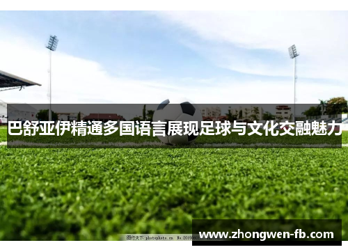 巴舒亚伊精通多国语言展现足球与文化交融魅力