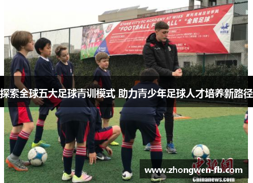 探索全球五大足球青训模式 助力青少年足球人才培养新路径