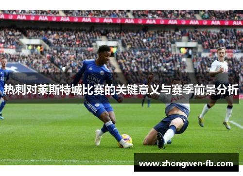 热刺对莱斯特城比赛的关键意义与赛季前景分析